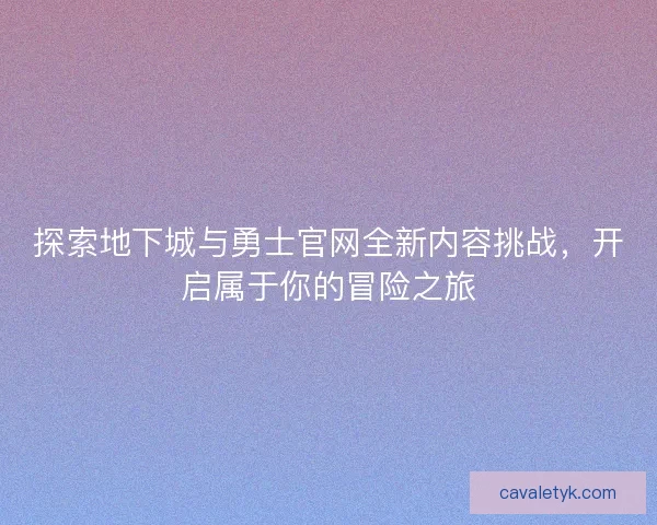 探索地下城与勇士官网全新内容挑战，开启属于你的冒险之旅