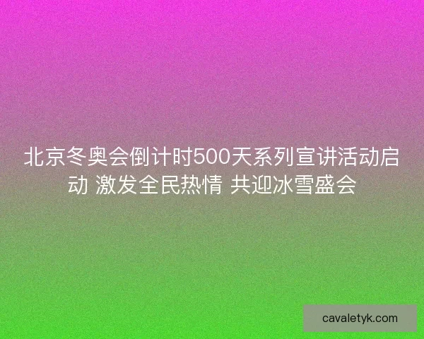 北京冬奥会倒计时500天系列宣讲活动启动 激发全民热情 共迎冰雪盛会