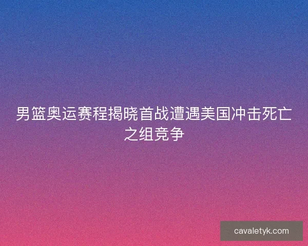 男篮奥运赛程揭晓首战遭遇美国冲击死亡之组竞争