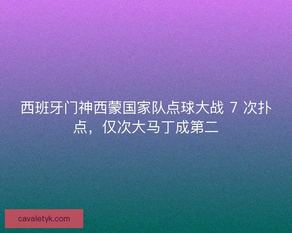 西班牙门神西蒙国家队点球大战 7 次扑点，仅次大马丁成第二
