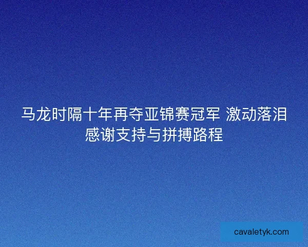 马龙时隔十年再夺亚锦赛冠军 激动落泪感谢支持与拼搏路程