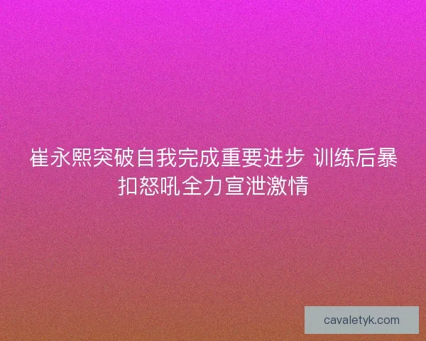 崔永熙突破自我完成重要进步 训练后暴扣怒吼全力宣泄激情