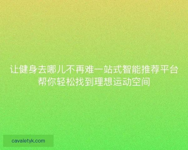 让健身去哪儿不再难一站式智能推荐平台帮你轻松找到理想运动空间