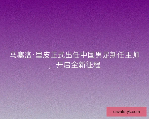 马塞洛·里皮正式出任中国男足新任主帅,开启全新征程 马塞洛·里皮正式出任中国男足新任主帅,开启全新征程