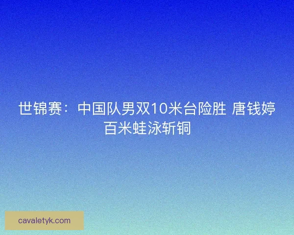 世锦赛：中国队男双10米台险胜 唐钱婷百米蛙泳斩铜