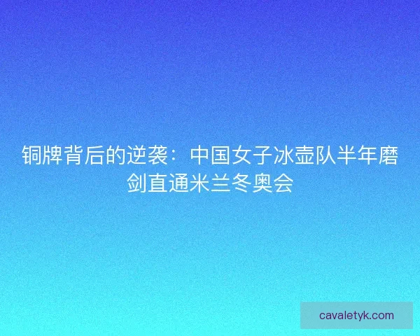 铜牌背后的逆袭：中国女子冰壶队半年磨剑直通米兰冬奥会