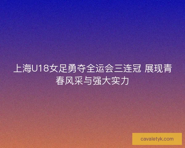 上海U18女足勇夺全运会三连冠 展现青春风采与强大实力