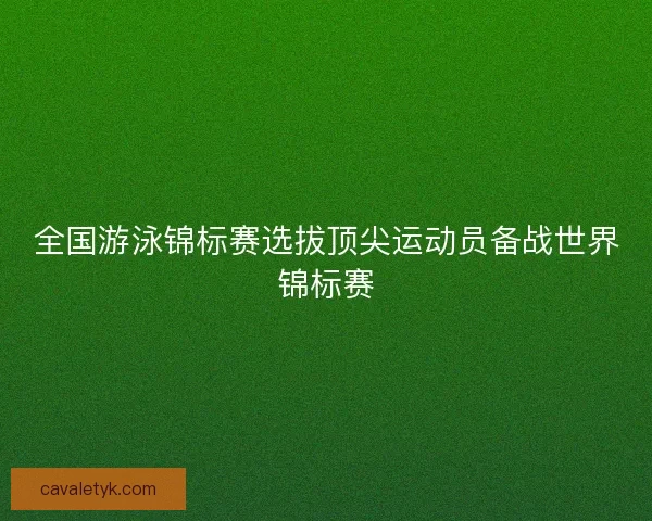 全国游泳锦标赛选拔顶尖运动员备战世界锦标赛