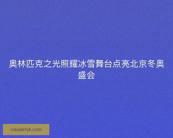 奥林匹克之光照耀冰雪舞台点亮北京冬奥盛会