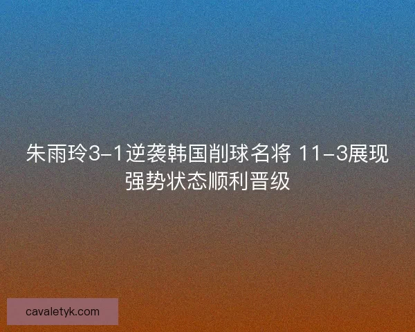 朱雨玲3-1逆袭韩国削球名将 11-3展现强势状态顺利晋级