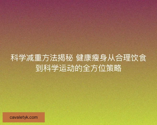 科学减重方法揭秘 健康瘦身从合理饮食到科学运动的全方位策略