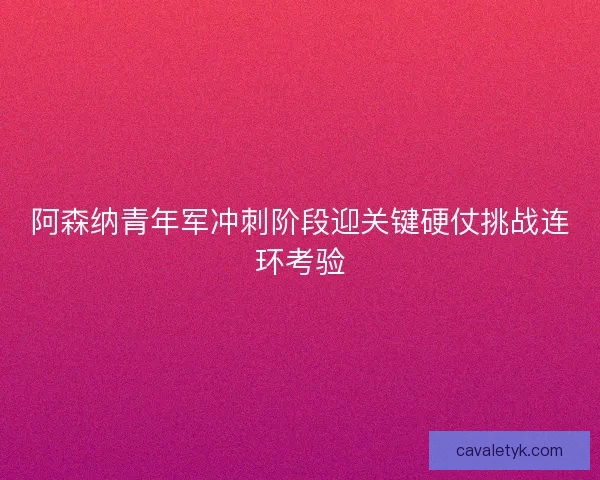 阿森纳青年军冲刺阶段迎关键硬仗挑战连环考验