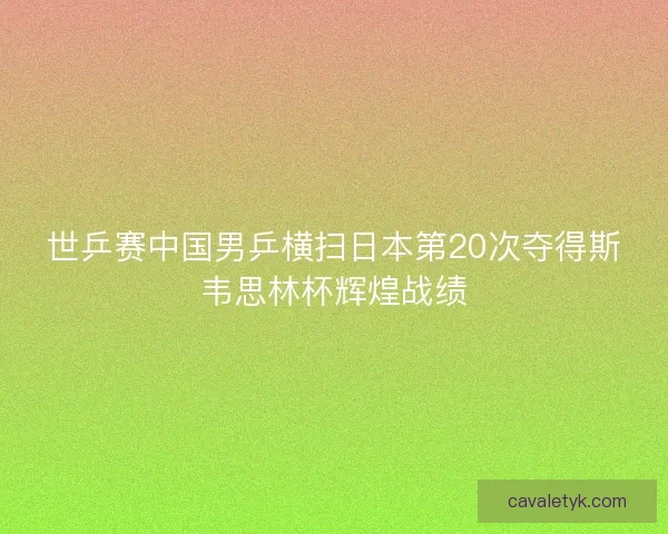 世乒赛中国男乒横扫日本第20次夺得斯韦思林杯辉煌战绩