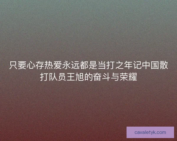 只要心存热爱永远都是当打之年记中国散打队员王旭的奋斗与荣耀