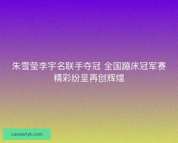 朱雪莹李宇名联手夺冠 全国蹦床冠军赛精彩纷呈再创辉煌