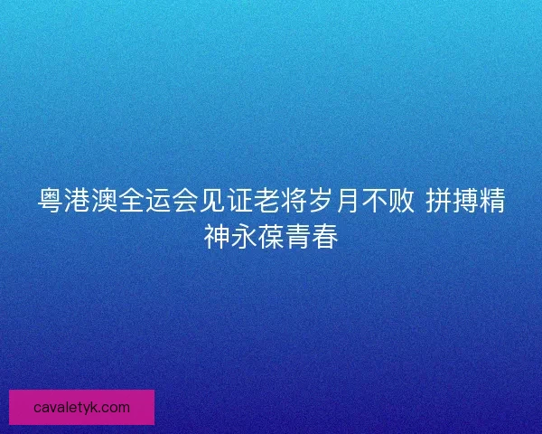 粤港澳全运会见证老将岁月不败 拼搏精神永葆青春