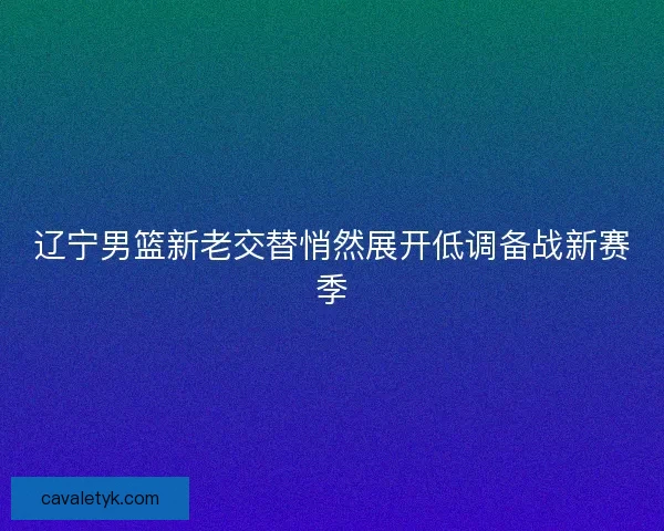 辽宁男篮新老交替悄然展开低调备战新赛季 辽宁男篮新老交替悄然展开低调备战新赛季