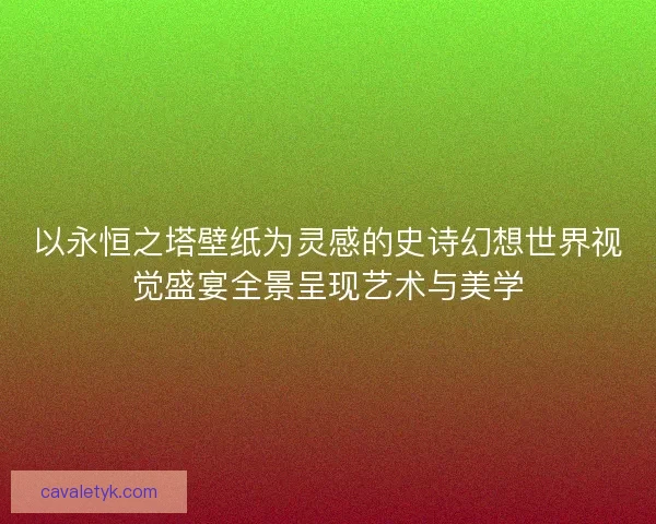 以永恒之塔壁纸为灵感的史诗幻想世界视觉盛宴全景呈现艺术与美学 以永恒之塔壁纸为灵感的史诗幻想世界视觉盛宴全景呈现艺术与美学