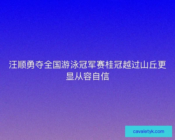 汪顺勇夺全国游泳冠军赛桂冠越过山丘更显从容自信 汪顺勇夺全国游泳冠军赛桂冠越过山丘更显从容自信