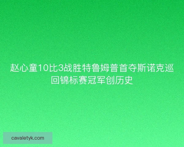 赵心童10比3战胜特鲁姆普首夺斯诺克巡回锦标赛冠军创历史 赵心童10比3战胜特鲁姆普首夺斯诺克巡回锦标赛冠军创历史