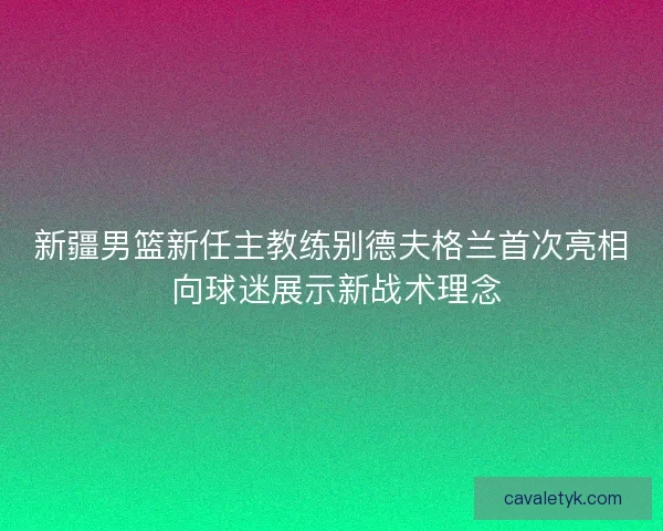 新疆男篮新任主教练别德夫格兰首次亮相 向球迷展示新战术理念 新疆男篮新任主教练别德夫格兰首次亮相 向球迷展示新战术理念