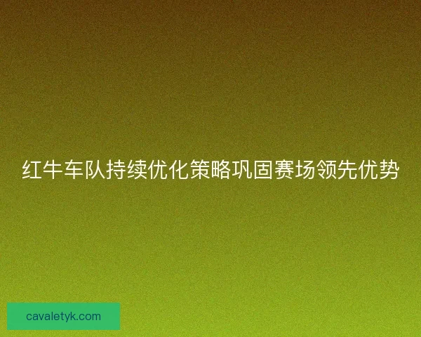 红牛车队持续优化策略巩固赛场领先优势
