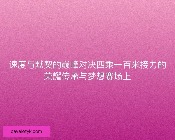速度与默契的巅峰对决四乘一百米接力的荣耀传承与梦想赛场上 速度与默契的巅峰对决四乘一百米接力的荣耀传承与梦想赛场上