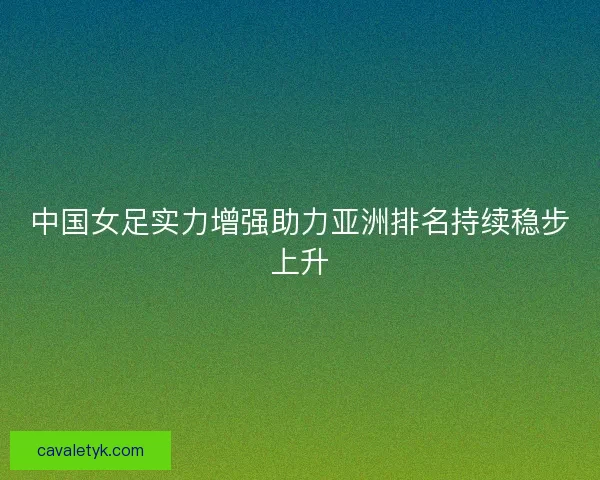中国女足实力增强助力亚洲排名持续稳步上升