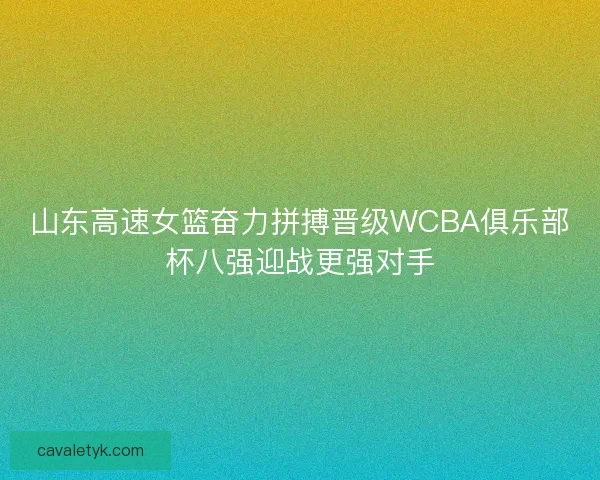 山东高速女篮奋力拼搏晋级WCBA俱乐部杯八强迎战更强对手