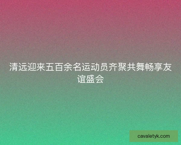 清远迎来五百余名运动员齐聚共舞畅享友谊盛会