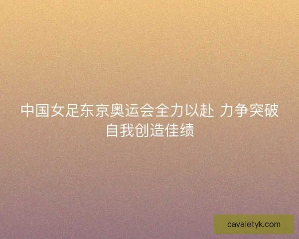 中国女足东京奥运会全力以赴 力争突破自我创造佳绩