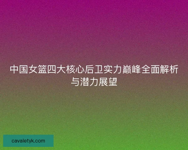 中国女篮四大核心后卫实力巅峰全面解析与潜力展望
