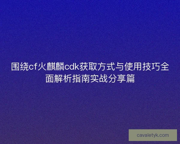 围绕cf火麒麟cdk获取方式与使用技巧全面解析指南实战分享篇